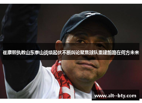 崔康熙执教山东泰山战绩起伏不断舆论聚焦球队重建前路在何方未来