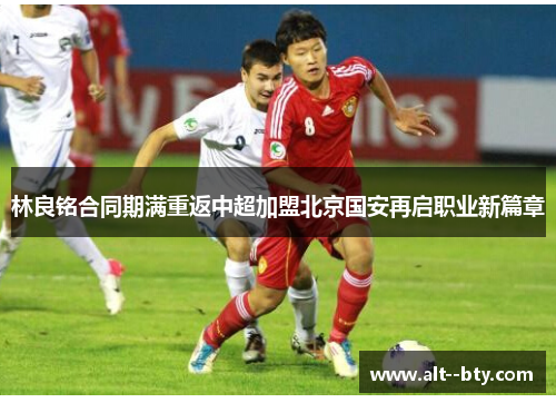 林良铭合同期满重返中超加盟北京国安再启职业新篇章 林良铭合同期满重返中超加盟北京国安再启职业新篇章