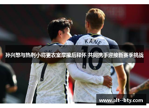 孙兴慜与热刺小将更衣室摩擦后释怀 共同携手迎接新赛季挑战 孙兴慜与热刺小将更衣室摩擦后释怀 共同携手迎接新赛季挑战